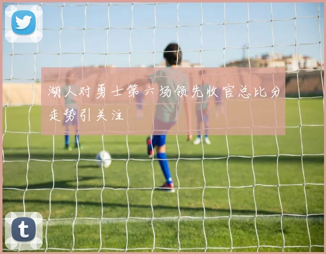 湖人对勇士第六场领先收官总比分走势引关注
