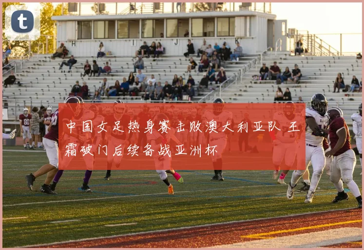 中国女足热身赛击败澳大利亚队 王霜破门后续备战亚洲杯