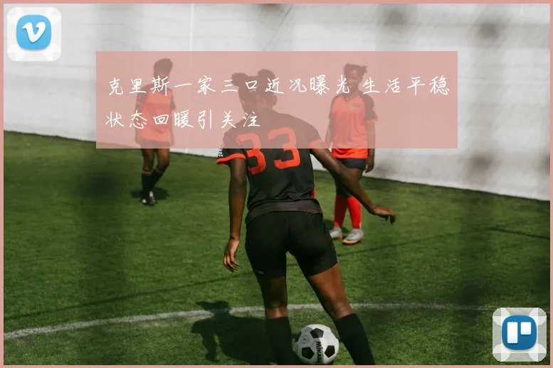 克里斯一家三口近况曝光 生活平稳状态回暖引关注