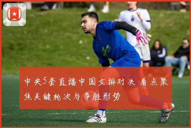 中央5套直播中国女排对决 看点聚焦关键轮次与争胜形势