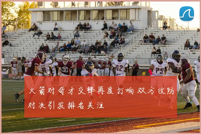 火箭对奇才交锋再度打响 双方攻防对决引发排名关注