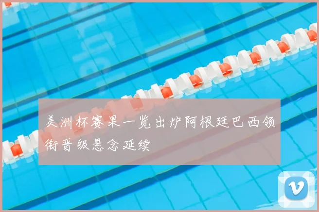 美洲杯赛果一览出炉阿根廷巴西领衔晋级悬念延续