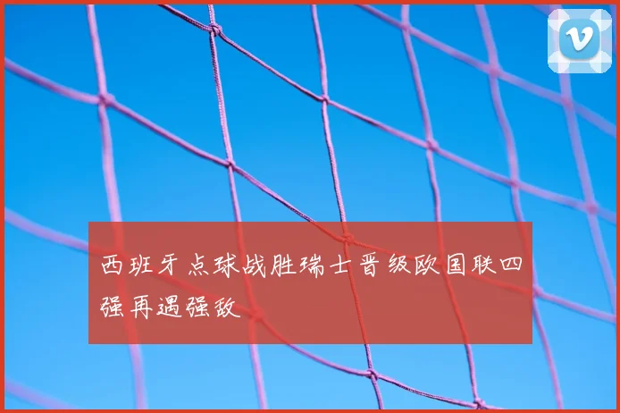 西班牙点球战胜瑞士晋级欧国联四强再遇强敌