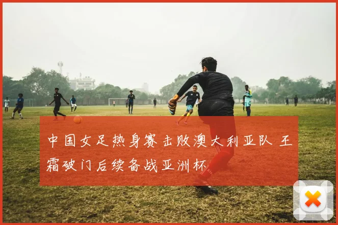 中国女足热身赛击败澳大利亚队 王霜破门后续备战亚洲杯