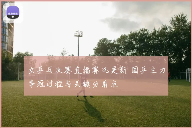女乒乓决赛直播赛况更新 国乒主力争冠过程与关键分看点