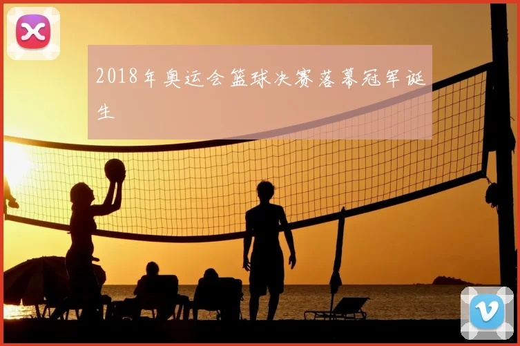 2018年奥运会篮球决赛落幕冠军诞生
