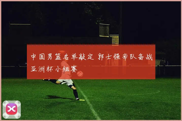 中国男篮名单敲定 郭士强率队备战亚洲杯小组赛