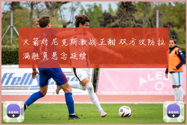 火箭对尼克斯激战正酣 双方攻防拉满胜负悬念延续