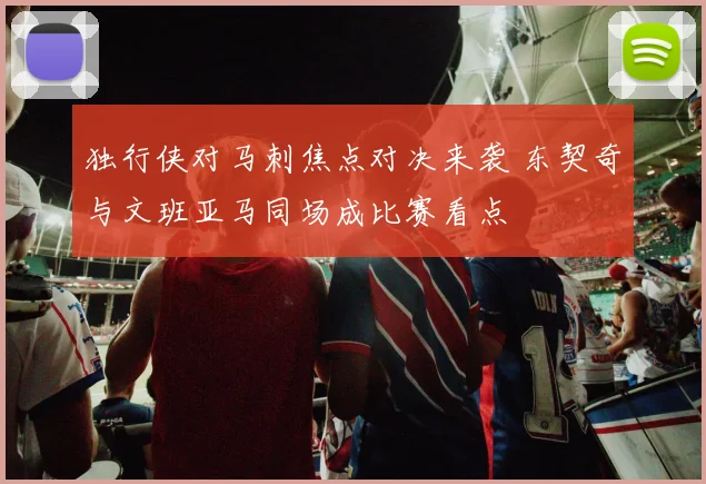 独行侠对马刺焦点对决来袭 东契奇与文班亚马同场成比赛看点