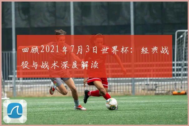 回顾2021年7月3日世界杯:经典战役与战术深度解读