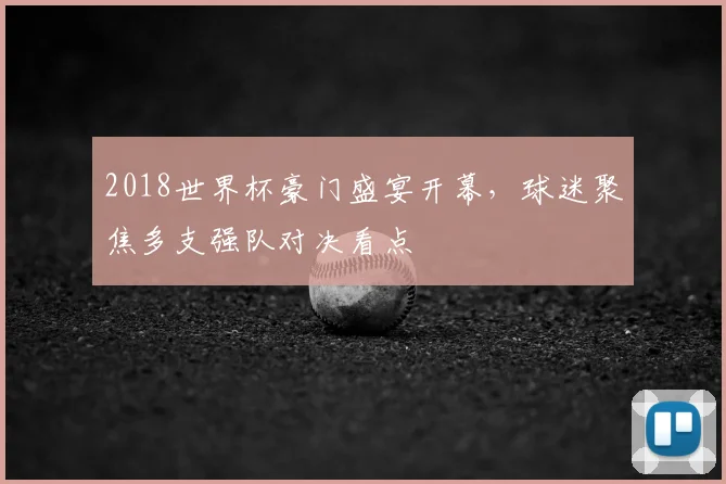 2018世界杯豪门盛宴开幕,球迷聚焦多支强队对决看点