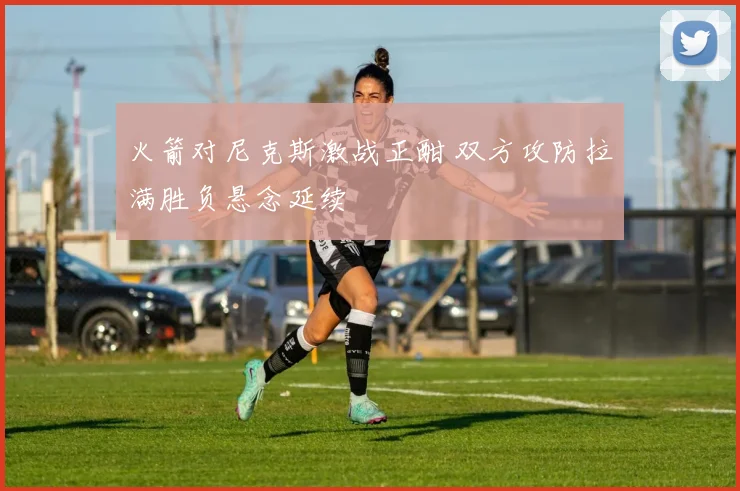 火箭对尼克斯激战正酣 双方攻防拉满胜负悬念延续