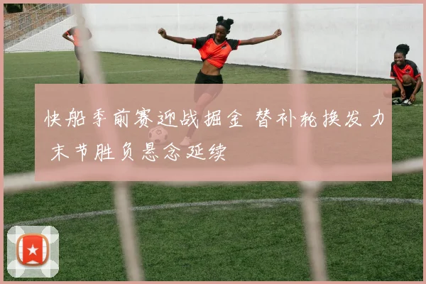 快船季前赛迎战掘金 替补轮换发力 末节胜负悬念延续