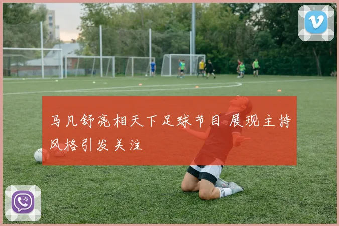 马凡舒亮相天下足球节目 展现主持风格引发关注