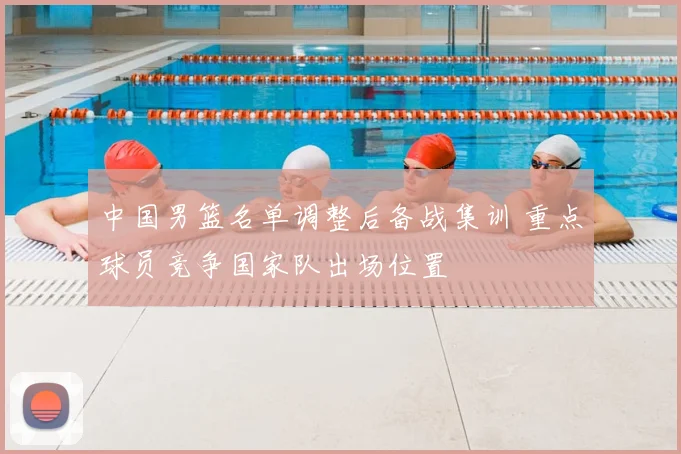中国男篮名单调整后备战集训 重点球员竞争国家队出场位置