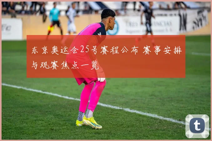 东京奥运会25号赛程公布 赛事安排与观赛焦点一览