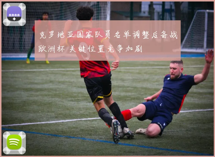 克罗地亚国家队员名单调整后备战欧洲杯 关键位置竞争加剧