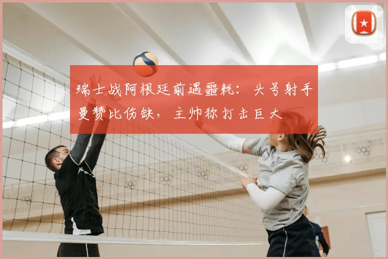 瑞士战阿根廷前遇噩耗:头号射手曼赞比伤缺,主帅称打击巨大