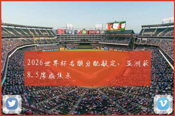 2026世界杯名额分配敲定，亚洲获8.5席成焦点