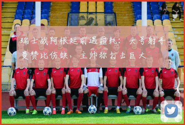 瑞士战阿根廷前遇噩耗:头号射手曼赞比伤缺,主帅称打击巨大