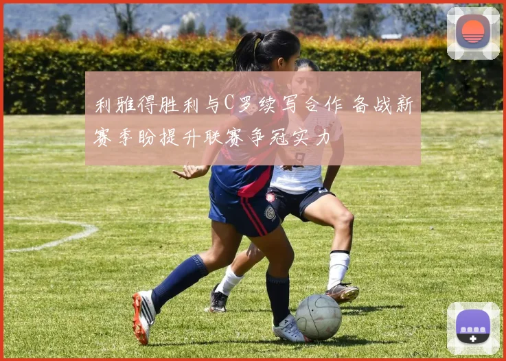 利雅得胜利与C罗续写合作 备战新赛季盼提升联赛争冠实力