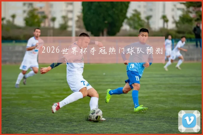 2026世界杯夺冠热门球队预测