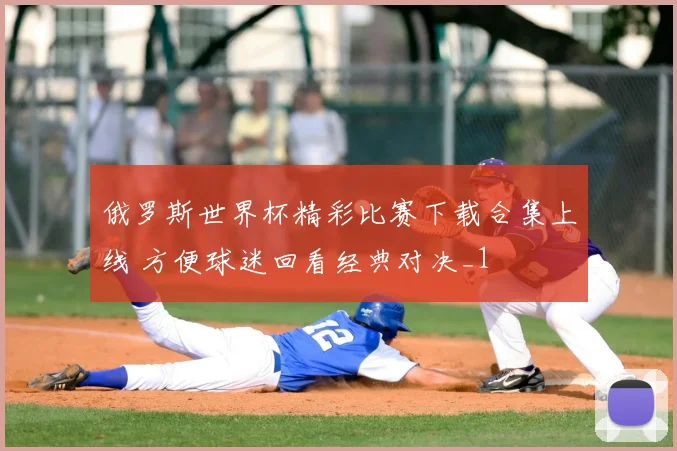 俄罗斯世界杯精彩比赛下载合集上线 方便球迷回看经典对决_1