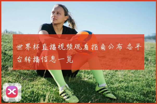 世界杯直播视频观看指南公布 各平台转播信息一览
