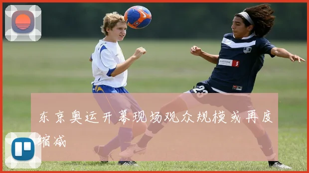 东京奥运开幕现场观众规模或再度缩减