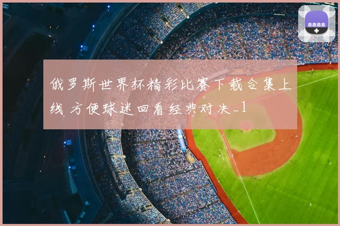 俄罗斯世界杯精彩比赛下载合集上线 方便球迷回看经典对决_1